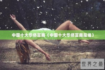 ​中国十大华侨富商（中国十大华侨富商是谁）