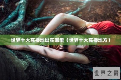 ​世界十大高楼地址在哪里（世界十大高楼地方）