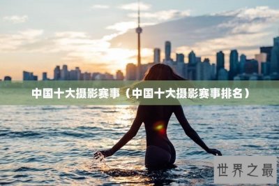 ​中国十大摄影赛事（中国十大摄影赛事排名）