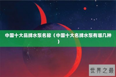 ​中国十大品牌水泵名称（中国十大名牌水泵有哪几种）