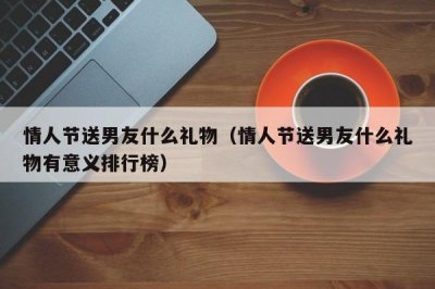 ​情人节送男友什么礼物（情人节送男友什么礼物有意义排行榜）