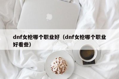 ​dnf女枪哪个职业好（dnf女枪哪个职业好看些）