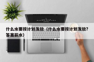 ​什么水要按计划发放（什么水要按计划发放?答案薪水）