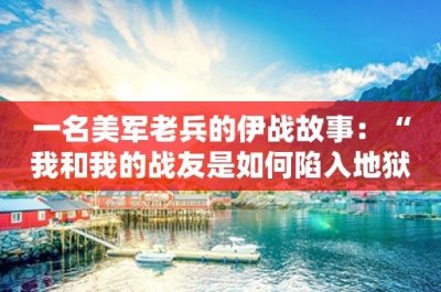 ​一名美军老兵的伊战故事：“我和我的战友是如何陷入地狱的”