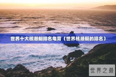 ​世界十大核潜艇排名龟背（世界核潜艇的排名）